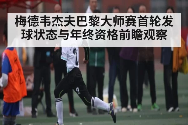 梅德韦杰夫巴黎大师赛首轮发球状态与年终资格前瞻观察